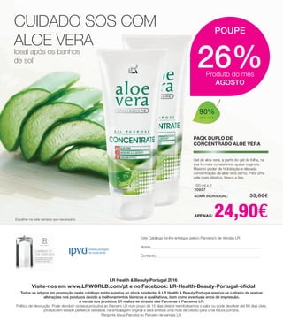 CUIDADO SOS COM
ALOE VERA
Ideal após os banhos
de sol!
100 ml x 2
20607
SOMA INDIVIDUAL: 	 33,80€
APENAS: 24,90€
Gel de aloe vera, a partir do gel da folha, na
sua forma e consistência quase originais.
Máximo poder de hidratação e elevada
concentração de aloe vera (90%). Para uma
pele mais elástica, fresca e lisa.
Espalhar na pele sempre que necessário
26%Produto do mês
AGOSTO
POUPE
PACK DUPLO DE
CONCENTRADO ALOE VERA
LR Health  Beauty Portugal 2016
Visite-nos em www.LRWORLD.com/pt e no Facebook: LR-Health-Beauty-Portugal-oficial
Todos os artigos em promoção neste catálogo estão sujeitos ao stock existente. A LR Health  Beauty Portugal reserva-se o direito de realizar
alterações nos produtos devido a melhoramentos técnicos e qualitativos, bem como eventuais erros de impressão.
A venda dos produtos LR realiza-se através das Parceiras e Parceiros LR.
Política de devolução: Pode devolver os seus produtos ao Parceiro LR num prazo de 15 dias úteis e reembolsamos o valor ou pode devolver até 60 dias úteis,
produto em estado perfeito e vendável, na embalagem original e será emitida uma nota de crédito para uma futura compra.
Pergunte à sua Parceira ou Parceiro de vendas LR.
Este Catálogo foi-lhe entregue pela/o Parceira/o de Vendas LR:
Nome:
Contacto:
90%
aloe vera
 