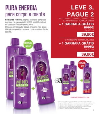 FÓRMULA
RED
FÓRMULA
GREEN
+
LEVE 3,
PAGUE 2
2 X MIND MASTER FÓRMULA GREEN
+ 1 GARRAFA GRÁTIS
80902
+
PURA ENERGIA
para corpo e mente
Fernando Pimenta sagrou-se duplo campeão
europeu na categoria K1 (1000 e 5000 metros)
no passado mês de junho 2016.
O nosso embaixador estará presente nos jogos
Olímpicos que irão decorrer durante este mês de
agosto.
2 x 500 ml
2 X MIND MASTER FÓRMULA RED
+ 1 GARRAFA GRÁTIS
80952
2 x 500 ml
39,80€
39,80€
Comprovado cientificamente pela EFSA (European Food Safety Authority):
1	A tiamina e a vitamina B12 contribuem para um metabolismo energético normal.
2	A vitamina B12 contribui para o normal funcionamento do sistema nervoso.
3	A vitamina B12 contribui para o normal funcionamento psicológico.
4	A vitamina B12 e o ferro contribuem para reduzir o cansaço e a fadiga.
5	O ferro contribui para uma função cognitiva normal.
6 A vitamina E ajuda a proteger as células contra o stress oxidativo.
2 X MIND MASTER FÓRMULA GREEN
+ 1 GARRAFA GRÁTIS
2 x 500 ml
2 X MIND MASTER FÓRMULA RED
+ 1 GARRAFA GRÁTIS
2 x 500 ml
2 X MIND MASTER FÓRMULA GREEN
+ 1 GARRAFA GRÁTIS
2 x 500 ml
2 X MIND MASTER FÓRMULA RED
+ 1 GARRAFA GRÁTIS
2 x 500 ml
COM SABOR FRUTADO A UVA
5
 