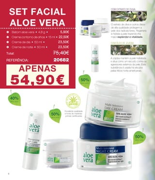 SET FACIAL
ALOE VERA
40%
aloe vera
50%
aloe vera
50%
aloe vera
50%
aloe vera
COM EXTRATO DE OLIVA
O extrato de oliva e outros óleos
de alta qualidade protegem a
pele dos radicais livres. Regenera
e hidrata a pele trazendo-lhe
maior esplendor e vitalidade.
COM ÓLEO DE JOJOBA
A Jojoba mantém a pele hidratada
e atua como um escudo contra os
agressores externos da pele. Esta
substância é usada há séculos
pelas tribos norte-americanas.
u Batom aloe vera • 4,8 g • 	 5.90€
v Creme contorno de olhos • 15 ml • 22.50€
w Creme de dia • 50 ml • 		 23.50€
x Creme de noite • 50 ml •		 23.50€
Total: 				 75,40€
REFERÊNCIA: 		 20682
u Batom aloe vera • 4,8 g • 	 5,90€
v Creme contorno de olhos • 15 ml • 22,50€
w Creme de dia • 50 ml • 		 23,50€
x Creme de noite • 50 ml •		 23,50€
j
k
l
m
APENAS
54,90€
Excelente qualidade
e fonte de matérias-
primas certificadas
6
 