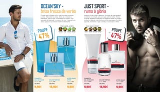 O verão está a chegar ao fim mas as ondas continuam
a vibrar. Adrenalina nas veias. Sente-se a maresia e
finalmente, praia à vista. A imensidão do oceano, uma
sensação de liberdade, o sussurro do mar – este perfume
seduz graças à sua mistura marítima refrescante.
OCEAN‘SKY -
brisa fresca de verão
EAU DE PARFUM
50 ml | 1580
28,50€
16,90€
CHAMPÔ E
GEL DE DUCHE
200 ml | 1581
15,90€
9,90€
AFTER SHAVE
SPRAY
100 ml | 1582
18,90€
9,90€
FRESCO • AQUÁTICO • DESPORTIVO
PATCHULIEUCALIPTOMELÃOTANGERINAPOUPE
ATÉ
47%
Desporto é vida e vida é desporto. Um estilo de vida saudável
e dinâmico é condição para uma auto-estima melhor. Flexível
e casual, elegante e desportivo. A fragrância revela um homem
confiante, disposto a dar tudo em prol da sua equipa. No último
segundo, ele resolve o jogo e conduz a sua equipa à vitória.
JUST SPORT -
rumo à glória
EAU DE PARFUM
50 ml | 30000
28,50€
16,90€
CHAMPÔ E
GEL DE DUCHE
200 ml | 30002
15,90€
9,90€
AFTER SHAVE
100 ml | 30001
18,90€
9,90€
FRESCO • AQUÁTICO • DESPORTIVO
ALMÍSCARCARDAMOMOGENGIBREANANÁS
POUPEATÉ
47%
34 35
 