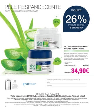 PELE RESPANDECENTE
plena de vitalidade e elasticidade
50 ml + 50 ml
20688
SOMA INDIVIDUAL: 	 47,00€
APENAS: 34,90€
Aproveite este mês para adquirir os cremes
de dia & noite aloe vera. Eles vão deixar a
sua pele com uma textura suave e jovem. O
extrato biológico de oliva regenera e hidrata.
Para um maior esplendor e vitalidade.
Aplicar todos os dias sobre o rosto limpo
26%Produto do mês
SETEMBRO
POUPE
SET DE CUIDADO ALOE VERA
CREMES DE DIA & NOITE
LR Health & Beauty Portugal 2016
Visite-nos em www.LRWORLD.com/pt e no Facebook: LR-Health-Beauty-Portugal-oficial
Todos os artigos em promoção neste catálogo estão sujeitos ao stock existente. A LR Health & Beauty Portugal reserva-se o direito de realizar
alterações nos produtos devido a melhoramentos técnicos e qualitativos, bem como eventuais erros de impressão.
A venda dos produtos LR realiza-se através das Parceiras e Parceiros LR.
Política de devolução: Pode devolver os seus produtos ao Parceiro LR num prazo de 15 dias úteis e reembolsamos o valor ou pode devolver até 60 dias úteis,
produto em estado perfeito e vendável, na embalagem original e será emitida uma nota de crédito para uma futura compra.
Pergunte à sua Parceira ou Parceiro de vendas LR.
Este Catálogo foi-lhe entregue pela/o Parceira/o de Vendas LR:
Nome:
Contacto:
50%
aloe vera
50%
aloe vera
52
 