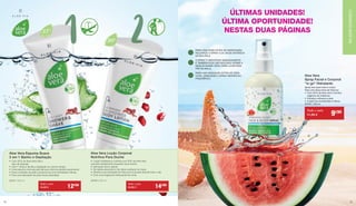 1 2
Aloe Vera Espuma Suave
2 em 1 Banho e Depilação
•	 Com 35 % de Aloe Vera-Gel e
	 óleo de abacate
•	 2 em 1: limpa e facilita a 	depilação ao mesmo tempo
•	 Uma espuma cremosa permite 	que a lâmina deslize suavemente
•	 Evita a irritação da pele e proporciona 	uma hidratação intensa
•	 Para uma sensação de pele macia aveludada
20741 | 250 ml
Aloe Vera Loção Corporal
Nutritiva Para Duche
•	 Loção hidratante e nutritiva 	com 30% de Aloe Vera
que atua diretamente enquanto toma duche
•	 Aplicação fácil e rápida
•	 De rápida absorção e não 	deixa resíduos na roupa
•	 Oferece uma sensação de frescura 	à sua pele durante todo o dia
•	 Com uma fragrância 	refrescante de romã.
20750 | 200 ml
Aloe Vera
35%
AloeVera
30%
Todo o mês
14,90 € 12€90 Todo o mês
16,90 € 14€90
ÚLTIMAS UNIDADES!
ÚLTIMA OPORTUNIDADE!
NESTAS DUAS PÁGINAS
Spray leve para rosto e corpo
Para uma dose extra de frescura
• 	Com 50 % de aloe vera e extrato
	 orgânico de melancia
• 	Hidrata e refresca a pele
• 	A pele fica revitalizada e fresca
20753 | 100 ml
Aloe Vera
Spray Facial e Corporal	
“to go” Hidratante
Todo o mês
11,50 € 9€90
PARA UMA DOSE EXTRA DE HIDRATAÇÃO,
PULVERIZE O SPRAY A 20 CM DE DISTÂNCIA
DA SUA PELE.
O SPRAY É ABSORVIDO IMEDIATAMENTE
E TAMBÉM PODE SER APLICADO SOBRE A
MAQUILHAGEM. IDEAL PARA LEVAR SEM-
PRE NA MALA.
PARA UMA SENSAÇÃO EXTRA DE FRES-
CURA, ARMAZENE O SPRAY DENTRO DO
FRIGORÍFICO.
CUIDADOSALOEVIACUIDADOSALOEVIA
2928
 