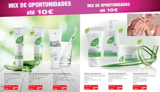 MIX DE OPORTUNIDADES
até 10€
MIX DE OPORTUNIDADES
até 10€
Gel dentífrico Aloe Vera
Gel dentífrico para a limpeza diária
dos dentes
• Com 43 % de gel de Aloe Vera
e extrato de equinácea
• Sem flúor
20690
100 ml
Pasta dentífrica sensitiva Aloe Vera
Pasta dentífrica para a limpeza diária de
dentes sensíveis
• Com 40 % de gel de Aloe Vera
e complexo de minerais.
• Com flúor
20691
100 ml
Pasta de dentes Microsilver
• Evita as cáries e a formação de placa
bacteriana
• Profilaxia da periodontite
• Elimina o mau hálito
• O mineral hidroxiapatite recupera o esmalte
dentário
25090
100 ml
Todo o mês
7,50€ 6€90
Todo o mês
7,50€ 6€90
Todo o mês
9,90€ 8€90
Creme de mãos Aloe Vera
Creme de rápida absorção para as mãos
• Com 35 % de Aloe Vera e bioextrato de
calêndula
• Nutre e hidrata
• As mãos ficam suaves e macias
20610
75 ml
Sabonete líquido Aloe Vera
Sabonete líquido hidratante para as mãos
• Com 38 % de gel de Aloe Vera
e bioextrato de calêndula
• Limpeza suave, que cuida e hidrata
20611
250 ml
Creme suave Aloe Vera
Creme nutritivo não oleoso para rosto e corpo
• Com 35 % de gel de Aloe Vera e bioextrato
de magnólia
• Hidrata em profundidade
• A pele fica macia ao toque
• É rapidamente absorvido
20631
100 ml
Todo o mês
10,50€ 9€50
Todo o mês
10,50€ 9€50
Todo o mês
11,90€ 9€90
Aloe Vera
43%
Aloe Vera
40% Aloe Vera
35%
Aloe Vera
38%
Aloe Vera
35%
copo e escova não incluídos
5554
 