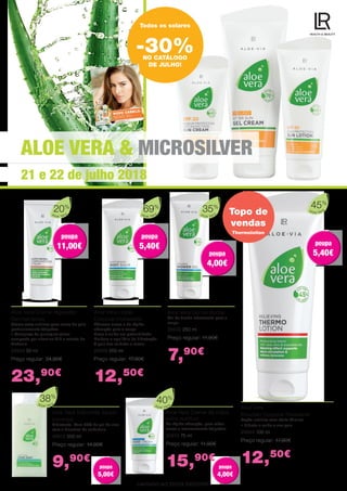 ALOE VERA & MICROSILVER
21 e 22 de julho 2018
LIMITADO AO STOCK EXISTENTE.
Aloe Vera
20%
Aloe Vera Creme regulador
Dermaintense
Creme extra nutritivo para zonas da pele
particularmente fatigadas
•	Complexo de princípios ativos
composto por vitamina B12 e extrato de
Mahonia
20606 50 ml
Preço regular: 34,90€
23,90€
Todos os solares
-30%NO CATÁLOGO
DE JULHO!
Aloe Vera Loção
Corporal Hidratante
Bálsamo suave e de rápida
absorção para o corpo
Nutre e cuida em profundidade
Melhora o equilíbrio de hidratação
A pele fica cuidada e macia
20639 200 ml
Preço regular: 17,90€
12,50€
Topo de
vendas
Aloe Vera
Emulsão Corporal Relaxante
Loção nutritiva com efeito térmico
•	Hidrata e cuida a sua pele
20603 100 ml
Preço regular: 17,90€
12,50€
Aloe Vera Gel de duche
Gel de duche refrescante para o
corpo.
20630 250 ml
Preço regular: 11,90€
7,90€
Aloe Vera
69%
Aloe Vera
35%
Aloe Vera
45%
Thermolotion
Aloe Vera Sabonete líquido
(recarga)
Hidratante. Com 38% de gel de aloe
vera e bioextrto de calêndula.
20612 500 ml
Preço regular: 14,90€
9,90€
Aloe Vera Creme de mãos
extra nutritivo
De rápida absorção, para mãos
secas e extremamente fatigadas.
20613 75 ml
Preço regular: 11,90€
15,90€
Aloe Vera
38%
Aloe Vera
40%
poupa
11,00€
poupa
11,00€
poupa
5,40€
poupa
5,40€
poupa
4,00€
poupa
4,00€
poupa
5,40€
poupa
5,40€
poupa
4,00€
poupa
4,00€
poupa
5,00€
poupa
5,00€
 