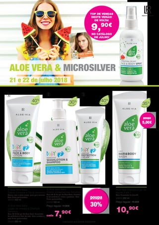 ALOE VERA & MICROSILVER
21 e 22 de julho 2018
LIMITADO AO STOCK EXISTENTE.
TOP DE VENDAS
DESTE VERÃO!
DE VOLTA!
9,90€
1 2 3
1| Aloe Vera Baby
Creme Corporal e Facial Sensitivo
Creme leve e extra suave, para pele sensível
Sem óleos perfumados
20321 100 ml
2| Aloe Vera Baby
Loção de limpeza e Champô
Sensitivo
Com 30 % de gel de Aloe Vera, bioextrato
de calêndula e óleo de soja. Sem sulfatos e
sem óleos perfumados.
20320 250 ml
Aloe Vera Champô e gel de
duche 2 em 1
Com bioextrato de bambú.
20633 250 ml
Preço regular: 15,90€
10,90€
Aloe Vera
35%
3| Aloe Vera Baby
Creme antiassaduras Sensitivo
Com 40 % de gel de Aloe Vera, bioextra-
to de calêndula, zinco e pantenol. Sem
óleos perfumados.
20319 100 ml
Preço regular: 11,90€
cada 7,90€
NO CATÁLOGO
DE JULHO!
Aloe Vera
40%
Aloe Vera
40%
Aloe Vera
30%
poupa
30%
poupa
30%
poupa
5,00€
poupa
5,00€
 