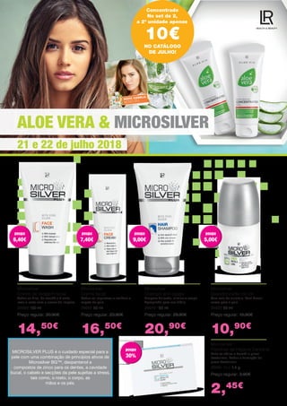 ALOE VERA & MICROSILVER
21 e 22 de julho 2018
Concentrado
No set de 2,
a 2ª unidade apenas
10€
Microsilver
Creme de lavagem facial
Todos os dias, de manhã e à noite,
lavar o rosto com o creme de limpeza.
25000 150 ml
Preço regular: 20,90€
14,50€
Microsilver
Creme facial
Reduz as impurezas e melhora o
aspeto da pele.
25001 50 ml
Preço regular: 23,90€
16,50€
Microsilver
Champô anti-caspa
Limpeza delicada, elimina a caspa.
Apropriado para uso diário.
25070 150 ml
Preço regular: 29,90€
20,90€
Microsilver
Desodorizante roll-on
Sem sais da alumínio. Sem álcool:
suave para a pele.
25022 50 ml
Preço regular: 15,90€
10,90€
Microsilver
Pastilhas de Higiene Dentárial
Evita as cáries e destrói a placa
bacteriana. Reduz a formação de
placa bacteriana.
25091 10 x 1,4 g
Preço regular: 3,90€
2,45€
MICROSILVER PLUS é o cuidado especial para a
pele com uma combinação de princípios ativos de
Microsilver BG™, dexpantenol e
compostos de zinco para os dentes, a cavidade
bucal, o cabelo e secções da pele sujeitas a stress,
tais como, o rosto, o corpo, as
mãos e os pés.
NO CATÁLOGO
DE JULHO!
poupa
6,40€
poupa
6,40€
poupa
7,40€
poupa
7,40€
poupa
9,00€
poupa
9,00€
poupa
5,00€
poupa
5,00€
poupa
30%
poupa
30%
 