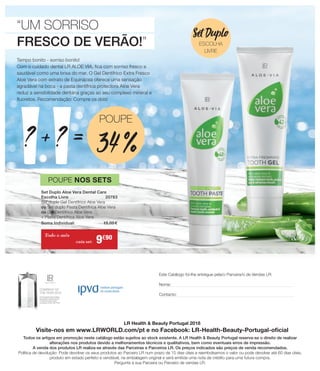 LR Health  Beauty Portugal 2018
Visite-nos em www.LRWORLD.com/pt e no Facebook: LR-Health-Beauty-Portugal-oficial
Todos os artigos em promoção neste catálogo estão sujeitos ao stock existente. A LR Health  Beauty Portugal reserva-se o direito de realizar
alterações nos produtos devido a melhoramentos técnicos e qualitativos, bem como eventuais erros de impressão.
A venda dos produtos LR realiza-se através das Parceiras e Parceiros LR. Os preços indicados são preços de venda recomendados.
Política de devolução: Pode devolver os seus produtos ao Parceiro LR num prazo de 15 dias úteis e reembolsamos o valor ou pode devolver até 60 dias úteis,
produto em estado perfeito e vendável, na embalagem original e será emitida uma nota de crédito para uma futura compra.
Pergunte à sua Parceira ou Parceiro de vendas LR.
Este Catálogo foi-lhe entregue pela/o Parceira/o de Vendas LR:
Nome:
Contacto:
“UM SORRISO
FRESCO DE VERÃO!”
Tempo bonito - sorriso bonito!
Com o cuidado dental LR ALOE VIA, fica com sorriso fresco e
saudável como uma brisa do mar. O Gel Dentífrico Extra Fresco
Aloe Vera com extrato de Equinácea oferece uma sensação
agradável na boca - a pasta dentífrica protectora Aloe Vera
reduz a sensibilidade dentária graças ao seu complexo mineral e
fluoretos. Recomendação: Compre os dois!
=+? ?
POUPE
34 %
Set Duplo Aloe Vera Dental Care
Escolha Livre	 20783
Set duplo Gel Dentífrico Aloe Vera
ou Set duplo Pasta Dentífrica Aloe Vera
ou Gel Dentífrico Aloe Vera
+ Pasta Dentífrica Aloe Vera
Soma Individual: 	 15,00 €
POUPE NOS SETS
Todo o mês
9€90
Set Duplo
ESCOLHA
LIVRE
cada set:
 