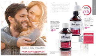 Nos dias ensolarados de outubro não há nada mais
bonito do que um passeio romântico na natureza.
Está entusiasmado mas não consegue deixar de
pensar no cabelo que anda a perder ultimamente?
Faça algo por si: O complexo especial de ingredientes
ativos no Champô e Tónico L-RECAPIN previne a
queda de cabelo herditária e oferece-lhe mais volume.
Para que possa aproveitar os belos momentos da
vida sem stresses!
CABELO COM CARÁCTER
Tónico Testado*
•	76% das pessoas sujeitas ao
teste confirmam um volume
capilar superior. Deste modo,
fica provado que o cabelo
permanece mais tempo na
etapa natural de crescimento.
•	76% confirmam a eficácia do
produto
L-Recapin – Tónico
O tónico L-Recapin atua contra
a queda de cabelo
hereditária**. Aplicar o tónico
após a lavagem, sobre o
cabelo húmido, com precisão.
Massajar com movimentos
circulares.
27001 | 200 ml | 47,90 €
29€50
**Só em caso de queda de cabelo hereditária.
L-Recapin – Champô
Esta combinação de substâncias
ativas limpa suavemente sem
danificar o cabelo. Aplicado de
forma regular antes do tónico
L-Recapin é uma preparação
ótima para o cabelo e o couro
cabeludo.
27003 | 200 ml | 23,50 €
19€90
*(Tónico testado em 20 homens e 5 mulheres
com idades compreendidas entre os 21 e os 60
anos, pela DermaTronnier, num período de 4
meses, no ano de 2005)
PARA IMPRESSIONAR
POUPE
ATÉ + DE
35%
L-RECAPIN
3130
 