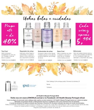 LR Health  Beauty Portugal 2018
Visite-nos em www.LRWORLD.com/pt e no Facebook: LR-Health-Beauty-Portugal-oficial
Todos os artigos em promoção neste catálogo estão sujeitos ao stock existente. A LR Health  Beauty Portugal reserva-se o direito de realizar
alterações nos produtos devido a melhoramentos técnicos e qualitativos, bem como eventuais erros de impressão.
A venda dos produtos LR realiza-se através das Parceiras e Parceiros LR. Os preços indicados são preços de venda recomendados.
Política de devolução: Pode devolver os seus produtos ao Parceiro LR num prazo de 15 dias úteis e reembolsamos o valor ou pode devolver até 60 dias úteis,
produto em estado perfeito e vendável, na embalagem original e será emitida uma nota de crédito para uma futura compra.
Pergunte à sua Parceira ou Parceiro de vendas LR.
Este Catálogo foi-lhe entregue pela/o Parceira/o de Vendas LR:
Nome:
Contacto:
Reparador de unhas
Ideal para unhas frágeis e
quebradiças. A queratina
repara a unha e estimula o
seu crescimento saudável.	
10401 | 5,5 ml | 9,90 €
Endurecedor de unhas
Endurece e sela a unha natural.
Fortalece graças a uma película
protetora especial, que protege
de lascar. 	
10402 | 5,5 ml | 9,90 €
Top Coat
Sela e prolonga a
durabilidade do verniz de
cor. Protege a unha de
lascar e quebrar	
10403 | 5,5 ml | 8,90 €
Base Coat
Alisa a superfície da unha
e prepara a unha para o
verniz de cor. Proteção
contra resíduos de cor.
10404 | 5,5 ml | 8,90 €
Billionnails
Verniz de cuidado intensivo para as
unhas. Com complexo de vitaminas
E, C e F, proteínas e cálcio que
estimulam o crescimento das unhas.	
10405 | 5,5 ml | 9,90 €
Unhas belas e cuidadas
40%
Poupe
até
+ de
Cada
verniz
apenas
5,90€ 
 
