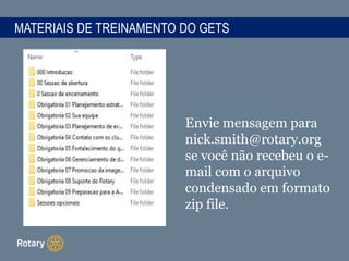 MATERIAIS DE TREINAMENTO DO GETS
Envie mensagem para
nick.smith@rotary.org
se você não recebeu o e-
mail com o arquivo
condensado em formato
zip file.
 
