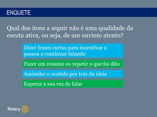ENQUETE
Qual dos itens a seguir não é uma qualidade da
escuta ativa, ou seja, de um ouvinte atento?
Dizer frases curtas para incentivar a
pessoa a continuar falando
Fazer um resumo ou repetir o que foi dito
Assimilar o sentido por trás da ideia
Esperar a sua vez de falar
 