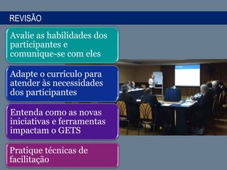 REVISÃO
Avalie as habilidades dos
participantes e
comunique-se com eles
Adapte o currículo para
atender às necessidades
dos participantes
Entenda como as novas
iniciativas e ferramentas
impactam o GETS
Pratique técnicas de
facilitação
 