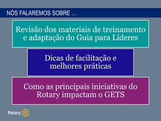 NÓS FALAREMOS SOBRE …
Revisão dos materiais de treinamento
e adaptação do Guia para Líderes
Dicas de facilitação e
melhores práticas
Como as principais iniciativas do
Rotary impactam o GETS
 