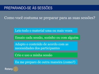 PREPARANDO-SE ÀS SESSÕES
Como você costuma se preparar para as suas sessões?
Leio todo o material uma ou mais vezes
Ensaio cada sessão, sozinho ou com alguém
Adapto o conteúdo de acordo com as
necessidades dos participantes
Crio e uso a minha sessão
Eu me preparo de outra maneira (como?)
 