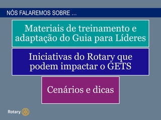 NÓS FALAREMOS SOBRE …
Materiais de treinamento e
adaptação do Guia para Líderes
Iniciativas do Rotary que
podem impactar o GETS
Cenários e dicas
 