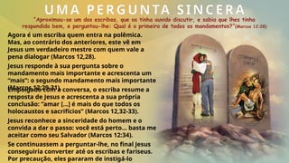 UMA PERGUNTA SINCERA
“Aproximou-se um dos escribas, que os tinha ouvido discutir, e sabia que lhes tinha
respondido bem, e perguntou-lhe: Qual é o primeiro de todos os mandamentos?”(Marcos 12:28)
Agora é um escriba quem entra na polêmica.
Mas, ao contrário dos anteriores, este vê em
Jesus um verdadeiro mestre com quem vale a
pena dialogar (Marcos 12,28).
Se continuassem a perguntar-lhe, no final Jesus
conseguiria converter até os escribas e fariseus.
Por precaução, eles pararam de instigá-lo
Jesus reconhece a sinceridade do homem e o
convida a dar o passo: você está perto... basta me
aceitar como seu Salvador (Marcos 12:34).
Empolgado com a conversa, o escriba resume a
resposta de Jesus e acrescenta a sua própria
conclusão: “amar […] é mais do que todos os
holocaustos e sacrifícios” (Marcos 12,32-33).
Jesus responde à sua pergunta sobre o
mandamento mais importante e acrescenta um
“mais”: o segundo mandamento mais importante
(Marcos 12:29-31).
 