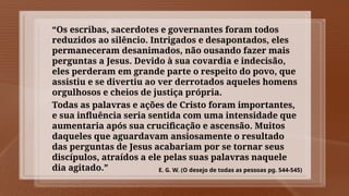“Os escribas, sacerdotes e governantes foram todos
reduzidos ao silêncio. Intrigados e desapontados, eles
permaneceram desanimados, não ousando fazer mais
perguntas a Jesus. Devido à sua covardia e indecisão,
eles perderam em grande parte o respeito do povo, que
assistiu e se divertiu ao ver derrotados aqueles homens
orgulhosos e cheios de justiça própria.
Todas as palavras e ações de Cristo foram importantes,
e sua influência seria sentida com uma intensidade que
aumentaria após sua crucificação e ascensão. Muitos
daqueles que aguardavam ansiosamente o resultado
das perguntas de Jesus acabariam por se tornar seus
discípulos, atraídos a ele pelas suas palavras naquele
dia agitado.” E. G. W. (O desejo de todas as pessoas pg. 544-545)
 
