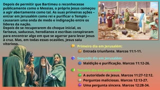 Primeiro dia em Jerusalém:
Entrada triunfante. Marcos 11:1-11.
Segundo dia em Jerusalém:
Maldição e purificação. Marcos 11:12-26.
Terceiro dia em Jerusalém:
A autoridade de Jesus. Marcos 11:27-12:12.
Perguntas maliciosas. Marcos 12:13-27.
Uma pergunta sincera. Marcos 12:28-34.
Depois de permitir que Bartimeu o reconhecesse
publicamente como o Messias, o próprio Jesus começou
a agir abertamente como tal. As suas primeiras ações –
entrar em Jerusalém como rei e purificar o Templo –
causaram uma onda de medo e indignação entre os
líderes da nação.
Depois de se recuperarem do choque inicial, os
fariseus, saduceus, herodianos e escribas conspiraram
para encontrar algo em que se agarrar para levar Jesus
à cruz. Mas, em todas essas ocasiões, Jesus saiu
vitorioso.
 