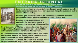 E N T R A D A T R I U N F A L
“E os que iam antes e os que seguiam clamavam, dizendo: Hosana!
Bem-aventurado aquele que vem em nome do Senhor!” (Marcos 11:9)
Jesus sabia que havia um jumentinho em Betfagé que ele poderia usar. Ele
soube responder aos seus donos para que seus discípulos pudessem levá-lo
embora (Marcos 11:1-7).
É evidente que Jesus planejou sua
exaltação. Ele queria que o povo o
reconhecesse como seu rei (Marcos 11:8-
10).
No entanto, não precipitou os acontecimentos. Ao entrar
em Jerusalém, ele passou despercebido pela multidão e
entrou silenciosamente no templo (Marcos 11:11).
Ele sabia que, ao imitar Salomão em sua coroação, estava cumprindo a
profecia messiânica de Zacarias (1 Reis 1:33-34; Zacarias 9:9).
Os soldados romanos não precisaram intervir. Não houve
tentativa de rebelião. Os líderes judeus, cheios de medo,
deram um suspiro de alívio quando Jesus saiu
silenciosamente do Templo para retornar a Betânia. Mas a
faísca estava acesa. Agora Israel tinha que decidir se
 