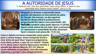 A AUTORIDADE DE JESUS
“e disseram-lhe: Com que autoridade fazes estas coisas, e quem te deu
autoridade para fazeres estas coisas?” (Marcos 11:28)
Ninguém se atreveu a repreender Jesus
quando ele expulsou os mercadores do pátio
do Templo. No entanto, no dia seguinte
decidiram desacreditá-lo publicamente,
perguntando-lhe sobre a sua autoridade. (Mr.
11:27-28).
Como o debate terminou empatado, Jesus partiu
para o contra-ataque. Isaías comparou Israel a
uma vinha da qual Deus “esperava julgamento,
e eis vileza; justiça, e aqui há um clamor” (Isaías
5:1-7). Jesus usou a mesma figura para retratar a
atitude dos líderes (Marcos 12:1-11). Eles se
viram refletidos na parábola, mas não estavam
dispostos a corrigir o seu comportamento
Mas Jesus também sabia pedir (Marcos 11:29-30).
Agora a bola estava do seu lado. Quer aceitassem
ou rejeitassem a autoridade de João, deveriam
fazer o mesmo com Jesus.(Mr. 11:31-33).
 