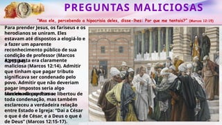 PREGUNTAS MALICIOSAS
“Mas ele, percebendo a hipocrisia deles, disse-lhes: Por que me tentais?” (Marcos 12:15)
Para prender Jesus, os fariseus e os
herodianos se uniram. Eles
estavam até dispostos a elogiá-lo e
a fazer um aparente
reconhecimento público de sua
condição de professor (Marcos
12:13-14).
Mas ele não apenas se libertou de
toda condenação, mas também
esclareceu a verdadeira relação
entre Estado e Igreja: “Dai a César
o que é de César, e a Deus o que é
de Deus” (Marcos 12:15-17).
A pergunta era claramente
maliciosa (Marcos 12:14). Admitir
que tinham que pagar tributo
significava ser condenado pelo
povo. Admitir que não deveriam
pagar impostos seria algo
condenado por Roma.
 