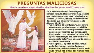PREGUNTAS MALICIOSAS
“Mas ele, percebendo a hipocrisia deles, disse-lhes: Por que me tentais?” (Marcos 12:15)
Foi a vez dos saduceus fazerem Jesus
parecer ridículo. Eles usaram uma parábola
que costumavam usar para ridicularizar os
fariseus (Marcos 12:18-23). Jesus revelou os
dois erros que eles estavam cometendo
(Marcos 12:24-27):
1. “você ignora as Escrituras.” Ao contrário
do que a sua parábola sugeria, a Bíblia
ensina que os nossos corpos ressuscitados
não serão os mesmos que temos agora
[“eles serão como os anjos”]; e que a vida
após a ressurreição não será uma mera
continuação dela [“nem se casarão nem se
darão em casamento”].
2. “você ignora… o poder de Deus.” Deus
pode dar vida aos mortos. Portanto,
diante Dele, todos os que O aceitam estão
vivos [“Deus não é Deus dos mortos, mas
 