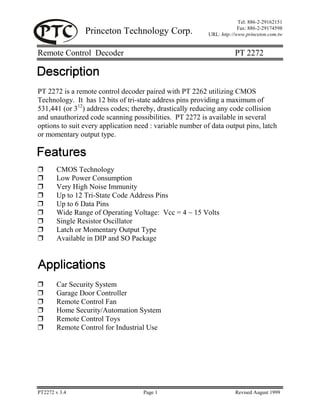 Princeton Technology Corp.
Tel: 886-2-29162151
Fax: 886-2-29174598
URL: http://www.princeton.com.tw
Remote Control Decoder PT 2272
PT2272 v 3.4 Page 1 Revised August 1999
PT 2272 is a remote control decoder paired with PT 2262 utilizing CMOS
Technology. It has 12 bits of tri-state address pins providing a maximum of
531,441 (or 312
) address codes; thereby, drastically reducing any code collision
and unauthorized code scanning possibilities. PT 2272 is available in several
options to suit every application need : variable number of data output pins, latch
or momentary output type.
❒ CMOS Technology
❒ Low Power Consumption
❒ Very High Noise Immunity
❒ Up to 12 Tri-State Code Address Pins
❒ Up to 6 Data Pins
❒ Wide Range of Operating Voltage: Vcc = 4 ~ 15 Volts
❒ Single Resistor Oscillator
❒ Latch or Momentary Output Type
❒ Available in DIP and SO Package
❒ Car Security System
❒ Garage Door Controller
❒ Remote Control Fan
❒ Home Security/Automation System
❒ Remote Control Toys
❒ Remote Control for Industrial Use
 
