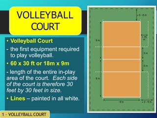 • Volleyball Court
- the first equipment required
to play volleyball.
• 60 x 30 ft or 18m x 9m
- length of the entire in-play
area of the court. Each side
of the court is therefore 30
feet by 30 feet in size.
• Lines – painted in all white.
1 – VOLLEYBALL COURT
VOLLEYBALL
COURT
 