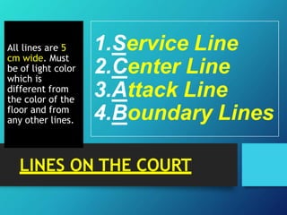 All lines are 5
cm wide. Must
be of light color
which is
different from
the color of the
floor and from
any other lines.
1.Service Line
2.Center Line
3.Attack Line
4.Boundary Lines
LINES ON THE COURT
 