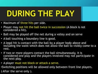 DURING THE PLAY
• Maximum of three hits per side.
• Player may not hit the ball twice in succession (A block is not
considered a hit).
• Ball may be played off the net during a volley and on serve
• A ball touching a boundary line is good.
• A legal hit is contact with the ball by a player body above and
including the waist which does not allow the ball to visibly come to a
rest.
• If two or more players contact the ball simultaneously, it is
considered one play and the players involved may not participate in
the next play.
• A player must not block or attack a serve.
•Switching positions will be allowed only between front line players.
( After the serve only ).
 
