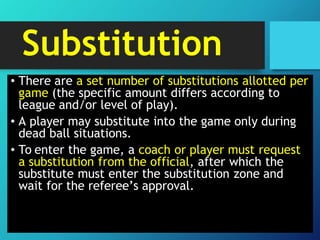 Substitution
• There are a set number of substitutions allotted per
game (the specific amount differs according to
league and/or level of play).
• A player may substitute into the game only during
dead ball situations.
• To enter the game, a coach or player must request
a substitution from the official, after which the
substitute must enter the substitution zone and
wait for the referee’s approval.
 
