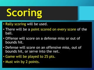 Scoring
• Rally scoring will be used.
• There will be a point scored on every score of the
ball.
• Offense will score on a defense miss or out of
bounds hit.
• Defense will score on an offensive miss, out of
bounds hit, or serve into the net.
• Game will be played to 25 pts.
• Must win by 2 points.
 
