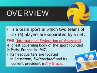 OVERVIEW
- is a team sport in which two teams of
six (6) players are separated by a net.
FIVB (International Federation of Volleyball)
-Highest governing body of the sport founded
in Paris, France in 1947.
- Its headquarters are located
in Lausanne, Switzerland and its
current president is Ary Graça.
 