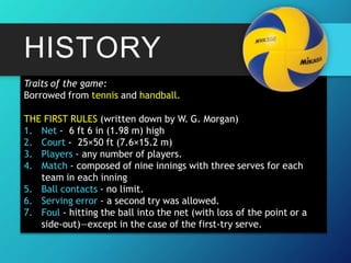 HISTORY
Traits of the game:
Borrowed from tennis and handball.
THE FIRST RULES (written down by W. G. Morgan)
1. Net - 6 ft 6 in (1.98 m) high
2. Court - 25×50 ft (7.6×15.2 m)
3. Players - any number of players.
4. Match - composed of nine innings with three serves for each
team in each inning
5. Ball contacts - no limit.
6. Serving error - a second try was allowed.
7. Foul - hitting the ball into the net (with loss of the point or a
side-out)—except in the case of the first-try serve.
 