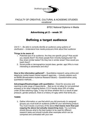 FACULTY OF CREATIVE, CULTURAL & ACADEMIC STUDIES
                      vocational

                                       BTEC National Diploma in Media

                    Advertising pt 2 – week 31


              Defining a target audience

Unit 5.1 – Be able to correctly identify an audience using systems of
clarification – Understand how media producers think about their audience

Things to be aware of;
   1. Potential size of an audience. Are they are specific group? How would
      you classify them? Are there people from minority backgrounds? Do
      they share similar tastes? Do they live in similar areas? How would you
      reach them?
   2. Social profile or demographics (social class, gender, age) Who is most
      interesting to advertisers and why?


How is this information gathered? – Quantitative research using online and
telephone market based market research agencies. – Industry players such
as BARB (Broadcasters Audience Research Board) – Questionnaires using
quantitative methods…

Advantages/Disadvantages with quantitative – Good for accuracy and
reaching a wide range of respondents… Bad as do not allow for non-predicted
answers or for other mitigating factors. E.G if results show 29% of males
under 20 like watching rugby, it may not show whether this is a result of peer
pressure, gender pressure, there is a history of rugby within that family etc…

TASKS

   1. Gather information or use that which you did previously (in assigned
      groups) you must build an audience profile for your advertising product.
      You must include a summary of the above that means more than just
      copying the above but actually researching more. You summary
      should discuss what is the best system to be used for different
      research tasks and should include other examples which can be
      compared and contrasted with your own
 