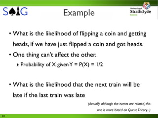 Example

     • What is the likelihood of ﬂipping a coin and getting
      heads, if we have just ﬂipped a coin and got heads.
     • One thing can’t affect the other.
        ‣ Probability of X given Y = P(X) = 1/2


     • What is the likelihood that the next train will be
      late if the last train was late
                                        (Actually, although the events are related, this
                                               one is more based on Queue Theory...)
10
 