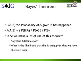 Bayes’ Theorem


     • P(A|B) => Probability of A given B has happened.
     • P(A|B) = ( P(B|A) * P(A) ) / P(B)
     • In AI we make a lot of use of this theorem
        ‣ “Bayesian Classiﬁcation”
        ‣ What is the likelihood that this is thing given that we have
         observed data


11
 