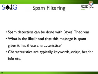 Spam Filtering



     • Spam detection can be done with Bayes’ Theorem
     • What is the likelihood that this message is spam
      given it has these characteristics?
     • Characteristics are typically keywords, origin, header
      info etc.


14
 