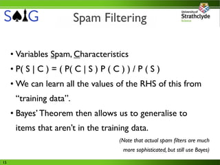 Spam Filtering

     • Variables Spam, Characteristics
     • P( S | C ) = ( P( C | S ) P ( C ) ) / P ( S )
     • We can learn all the values of the RHS of this from
      “training data”.
     • Bayes’ Theorem then allows us to generalise to
      items that aren’t in the training data.
                                       (Note that actual spam ﬁlters are much
                                        more sophisticated, but still use Bayes)

15
 