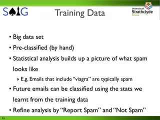 Training Data

     • Big data set
     • Pre-classiﬁed (by hand)
     • Statistical analysis builds up a picture of what spam
      looks like
        ‣ E.g. Emails that include “viagra” are typically spam
     • Future emails can be classiﬁed using the stats we
      learnt from the training data
     • Reﬁne analysis by “Report Spam” and “Not Spam”
16
 