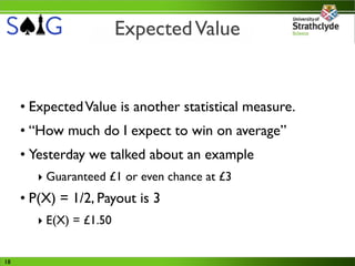 Expected Value


     • Expected Value is another statistical measure.
     • “How much do I expect to win on average”
     • Yesterday we talked about an example
        ‣ Guaranteed £1 or even chance at £3
     • P(X) = 1/2, Payout is 3
        ‣ E(X) = £1.50


18
 