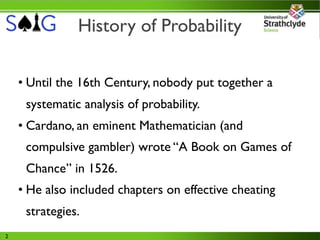 History of Probability

    • Until the 16th Century, nobody put together a
     systematic analysis of probability.
    • Cardano, an eminent Mathematician (and
     compulsive gambler) wrote “A Book on Games of
     Chance” in 1526.
    • He also included chapters on effective cheating
     strategies.
2
 