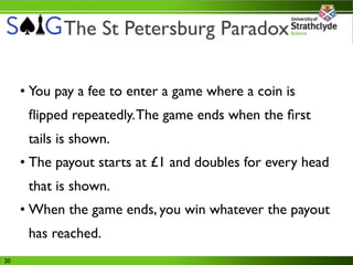 The St Petersburg Paradox

     • You pay a fee to enter a game where a coin is
      ﬂipped repeatedly. The game ends when the ﬁrst
      tails is shown.
     • The payout starts at £1 and doubles for every head
      that is shown.
     • When the game ends, you win whatever the payout
      has reached.
20
 