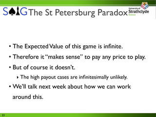 The St Petersburg Paradox


     • The Expected Value of this game is inﬁnite.
     • Therefore it “makes sense” to pay any price to play.
     • But of course it doesn’t.
        ‣ The high payout cases are inﬁnitesimally unlikely.
     • We’ll talk next week about how we can work
      around this.

23
 