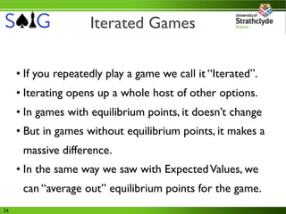 Iterated Games

     • If you repeatedly play a game we call it “Iterated”.
     • Iterating opens up a whole host of other options.
     • In games with equilibrium points, it doesn’t change
     • But in games without equilibrium points, it makes a
      massive difference.
     • In the same way we saw with Expected Values, we
      can “average out” equilibrium points for the game.
24
 