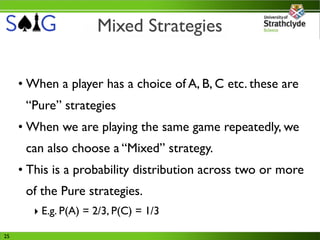 Mixed Strategies


     • When a player has a choice of A, B, C etc. these are
      “Pure” strategies
     • When we are playing the same game repeatedly, we
      can also choose a “Mixed” strategy.
     • This is a probability distribution across two or more
      of the Pure strategies.
        ‣ E.g. P(A) = 2/3, P(C) = 1/3

25
 