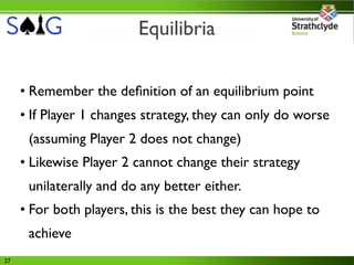 Equilibria

     • Remember the deﬁnition of an equilibrium point
     • If Player 1 changes strategy, they can only do worse
      (assuming Player 2 does not change)
     • Likewise Player 2 cannot change their strategy
      unilaterally and do any better either.
     • For both players, this is the best they can hope to
      achieve
27
 