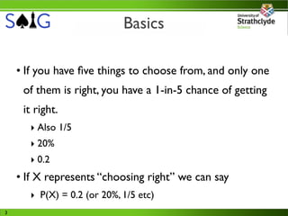 Basics

    • If you have ﬁve things to choose from, and only one
     of them is right, you have a 1-in-5 chance of getting
     it right.
      ‣ Also 1/5
      ‣ 20%
      ‣ 0.2
    • If X represents “choosing right” we can say
      ‣ P(X) = 0.2 (or 20%, 1/5 etc)
3
 