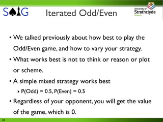 Iterated Odd/Even

     • We talked previously about how best to play the
      Odd/Even game, and how to vary your strategy.
     • What works best is not to think or reason or plot
      or scheme.
     • A simple mixed strategy works best
       ‣ P(Odd) = 0.5, P(Even) = 0.5
     • Regardless of your opponent, you will get the value
      of the game, which is 0.
30
 