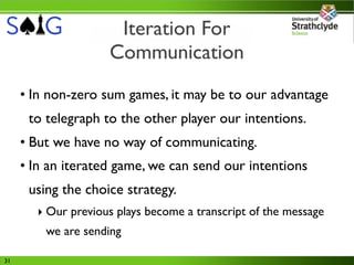 Iteration For
                    Communication
     • In non-zero sum games, it may be to our advantage
      to telegraph to the other player our intentions.
     • But we have no way of communicating.
     • In an iterated game, we can send our intentions
      using the choice strategy.
       ‣ Our previous plays become a transcript of the message
         we are sending

31
 